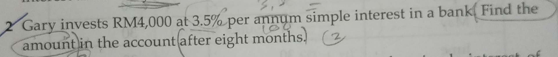 Gary invests RM4,000 at 3.5% per annum simple interest in a bank. Find the 
amount in the account after eight months.