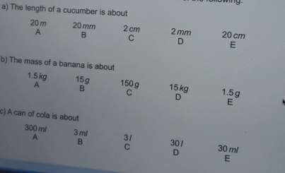 The length of a cucumber is about
20 m 20 mm 2 cm 2 mm 20 cm
A B C D E
b) The mass of a banana is about
1.5 kg 15g 150 g 15 kg 1.5g
A B
C
D
E
c) A can of cola is about
300 ml 3ml 31 30 ml
A 30/
B
C
D
E