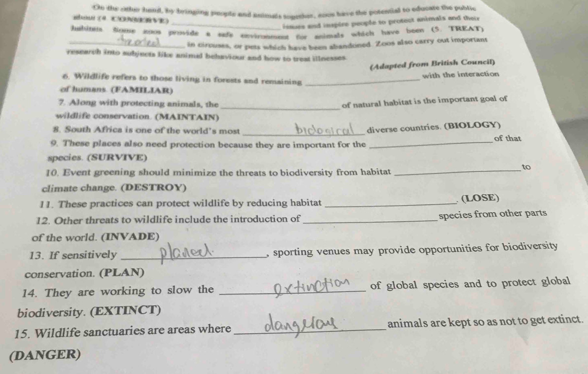 On the othe hand, by bringing people and pnimas toather, sous have the potential to educare the public 
Hu(4 COWERVE) 
_inmues and inspire people to protect animals and their 
halinn Some aoos provide a sufe onvirnment thr animals which have been (5. TREAT) 
_in cirouses, or pets which have been abandoned. Zoos also carry out important 
research into aubjects like animal behaviour and how to treat illnesses 
(Adapted from British Council) 
with the interaction 
6. Wildlife refers to those living in forests and remaining_ 
of humans (FAMILIAR) 
_ 
7. Along with protecting animals, the 
of natural habitat is the important goal of 
wildlife conservation. (MAINTAIN) 
8. South Africa is one of the world’s most_ 
diverse countries. (BIOLOGY) 
_of that 
9. These places also need protection because they are important for the 
species. (SURVIVE) 
to 
10. Event greening should minimize the threats to biodiversity from habitat_ 
climate change. (DESTROY) 
11. These practices can protect wildlife by reducing habitat _ (LOSE) 
12. Other threats to wildlife include the introduction of _species from other parts 
of the world. (INVADE) 
13. If sensitively _, sporting venues may provide opportunities for biodiversity 
conservation. (PLAN) 
14. They are working to slow the _of global species and to protect global 
biodiversity. (EXTINCT) 
15. Wildlife sanctuaries are areas where_ animals are kept so as not to get extinct. 
(DANGER)