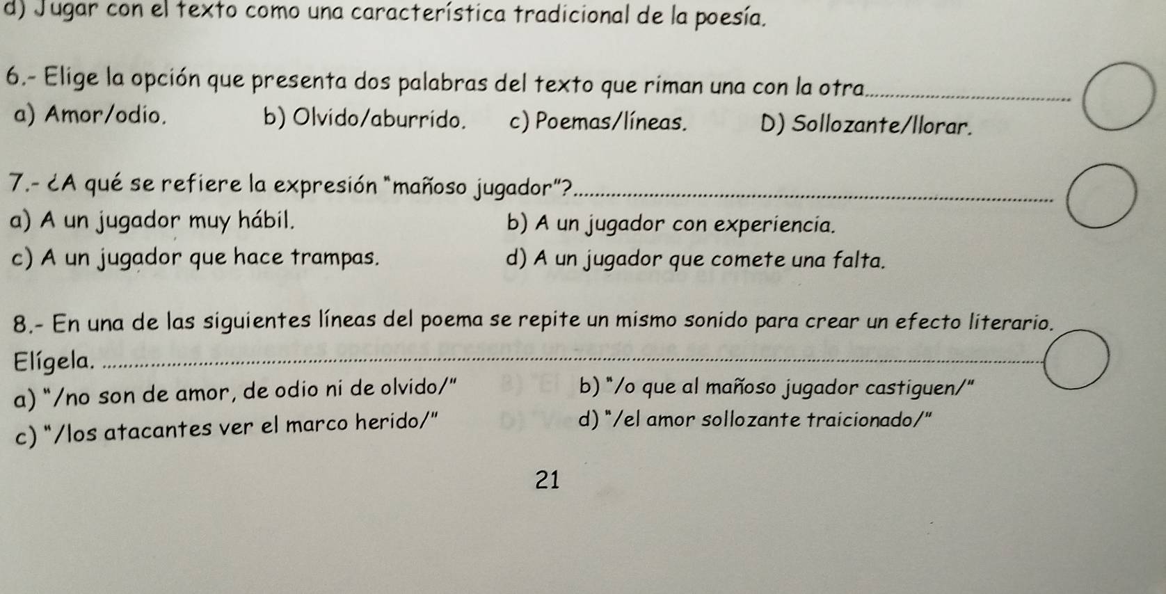 d) Jugar con el texto como una característica tradicional de la poesía.
6.- Elige la opción que presenta dos palabras del texto que riman una con la otra_
a) Amor/odio. b) Olvido/aburrido. c) Poemas/líneas. D) Sollozante/llorar.
7.- ¿A qué se refiere la expresión "mañoso jugador"?_
a) A un jugador muy hábil. b) A un jugador con experiencia.
c) A un jugador que hace trampas. d) A un jugador que comete una falta.
8.- En una de las siguientes líneas del poema se repite un mismo sonido para crear un efecto literario.
Elígela._
_
a) “/no son de amor, de odio ni de olvido/” b) "/o que al mañoso jugador castiguen/"
c) “/los atacantes ver el marco herido/” d) "/el amor sollozante traicionado/"
21