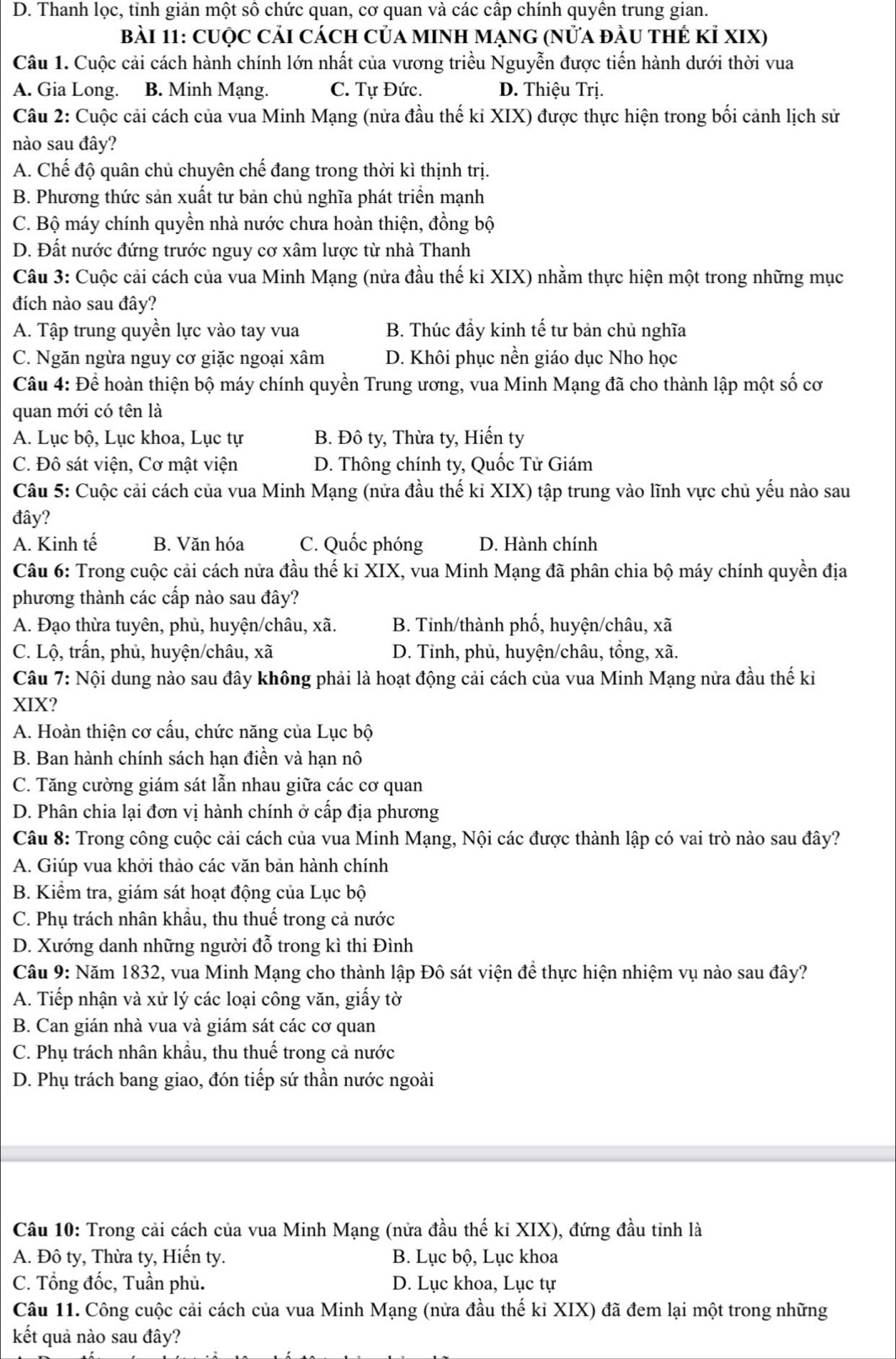 D. Thanh lọc, tỉnh giản một số chức quan, cơ quan và các cấp chính quyên trung gian.
bài 11: Cuộc Cải cách Của MINh Mạng (nửa đầu thẻ Kỉ XIX)
Câu 1. Cuộc cải cách hành chính lớn nhất của vương triều Nguyễn được tiến hành dưới thời vua
A. Gia Long. B. Minh Mạng. C. Tự Đức. D. Thiệu Trị.
Câu 2: Cuộc cải cách của vua Minh Mạng (nửa đầu thế ki XIX) được thực hiện trong bối cảnh lịch sử
nào sau đây?
A. Chế độ quân chủ chuyên chế đang trong thời kì thịnh trị.
B. Phương thức sản xuất tư bản chủ nghĩa phát triển mạnh
C. Bộ máy chính quyền nhà nước chưa hoàn thiện, đồng bộ
D. Đất nước đứng trước nguy cơ xâm lược từ nhà Thanh
Câu 3: Cuộc cải cách của vua Minh Mạng (nửa đầu thế kỉ XIX) nhằm thực hiện một trong những mục
đích nào sau đây?
A. Tập trung quyền lực vào tay vua B. Thúc đầy kinh tế tư bản chủ nghĩa
C. Ngăn ngừa nguy cơ giặc ngoại xâm D. Khôi phục nền giáo dục Nho học
Câu 4: Để hoàn thiện bộ máy chính quyền Trung ương, vua Minh Mạng đã cho thành lập một số cơ
quan mới có tên là
A. Lục bộ, Lục khoa, Lục tự B. Đô ty, Thừa ty, Hiến ty
C. Đô sát viện, Cơ mật viện D. Thông chính ty, Quốc Tử Giám
Câu 5: Cuộc cải cách của vua Minh Mạng (nửa đầu thế kỉ XIX) tập trung vào lĩnh vực chủ yếu nào sau
đây?
A. Kinh tế B. Văn hóa C. Quốc phóng D. Hành chính
Câu 6: Trong cuộc cải cách nửa đầu thế ki XIX, vua Minh Mạng đã phân chia bộ máy chính quyền địa
phương thành các cấp nào sau đây?
A. Đạo thừa tuyên, phủ, huyện/châu, xã. B. Tỉnh/thành phố, huyện/châu, xã
C. Lộ, trấn, phủ, huyện/châu, xã D. Tinh, phủ, huyện/châu, tổng, xã.
Câu 7: Nội dung nào sau đây không phải là hoạt động cải cách của vua Minh Mạng nửa đầu thế ki
XIX?
A. Hoàn thiện cơ cấu, chức năng của Lục bộ
B. Ban hành chính sách hạn điền và hạn nô
C. Tăng cường giám sát lẫn nhau giữa các cơ quan
D. Phân chia lại đơn vị hành chính ở cấp địa phương
Câu 8: Trong công cuộc cải cách của vua Minh Mạng, Nội các được thành lập có vai trò nào sau đây?
A. Giúp vua khởi thảo các văn bản hành chính
B. Kiểm tra, giám sát hoạt động của Lục bộ
C. Phụ trách nhân khẩu, thu thuế trong cả nước
D. Xướng danh những người đỗ trong kì thi Đình
Câu 9: Năm 1832, vua Minh Mạng cho thành lập Đô sát viện để thực hiện nhiệm vụ nào sau đây?
A. Tiếp nhận và xử lý các loại công văn, giấy tờ
B. Can gián nhà vua và giám sát các cơ quan
C. Phụ trách nhân khẩu, thu thuế trong cả nước
D. Phụ trách bang giao, đón tiếp sứ thần nước ngoài
Câu 10: Trong cải cách của vua Minh Mạng (nửa đầu thế kỉ XIX), đứng đầu tỉnh là
A. Đô ty, Thừa ty, Hiến ty. B. Lục bộ, Lục khoa
C. Tổng đốc, Tuần phủ. D. Lục khoa, Lục tự
Câu 11. Công cuộc cải cách của vua Minh Mạng (nửa đầu thế kỉ XIX) đã đem lại một trong những
kết quả nào sau đây?