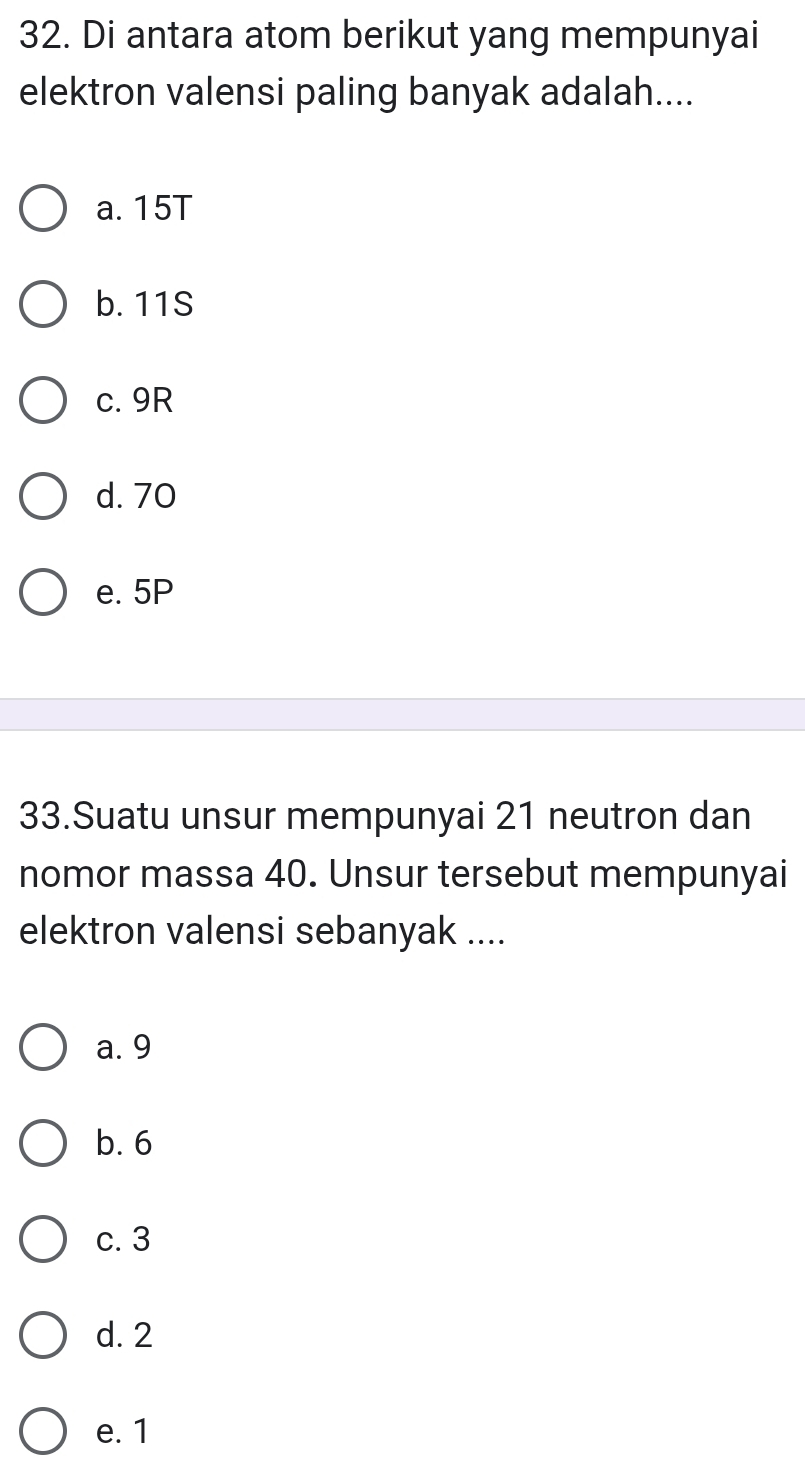 Di antara atom berikut yang mempunyai
elektron valensi paling banyak adalah....
a. 15T
b. 11S
c. 9R
d. 70
e. 5P
33.Suatu unsur mempunyai 21 neutron dan
nomor massa 40. Unsur tersebut mempunyai
elektron valensi sebanyak ....
a. 9
b. 6
c. 3
d. 2
e. 1