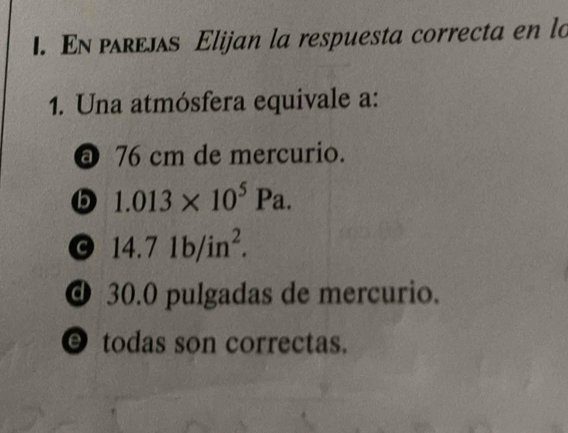 En ρλreлл Elijan la respuesta correcta en lo
1. Una atmósfera equivale a:
@ 76 cm de mercurio.
b 1.013* 10^5Pa.
14.71b/in^2.
@ 30.0 pulgadas de mercurio.
O todas son correctas.