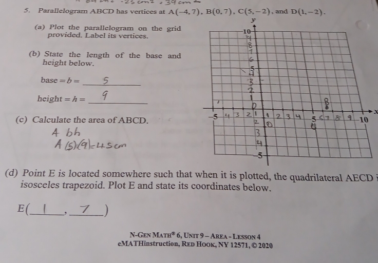 Parallelogram ABCD has vertices at A(-4,7), B(0,7), C(5,-2) , and D(1,-2). 
(a) Plot the parallelogram on the grid 
provided. Label its vertices. 
(b) State the length of the base and 
height below. 
_ 
base = b=
height = h= _ 
X 
(c) Calculate the area of ABCD. 
(d) Point E is located somewhere such that when it is plotted, the quadrilateral AECD i 
isosceles trapezoid. Plot E and state its coordinates below. 
E(_ ,_ 
N-Gen Math* 6, Unit 9 - Area - Lesson 4 
eMATHinstruction, Red HoOк, NY 12571, © 2020