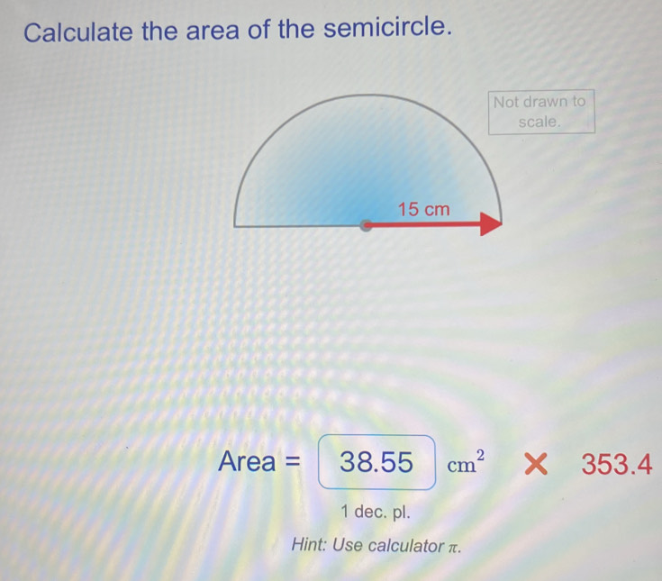 Calculate the area of the semicircle. 
drawn to 
cale.
Area=|38.55|cm^2* 353.4
1 dec. pl. 
Hint: Use calculator π.