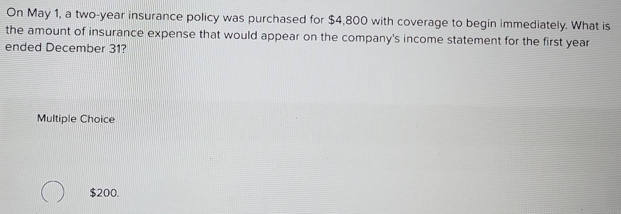 On May 1, a two-year insurance policy was purchased for $4,800 with coverage to begin immediately. What is
the amount of insurance expense that would appear on the company's income statement for the first year
ended December 31?
Multiple Choice
$200.