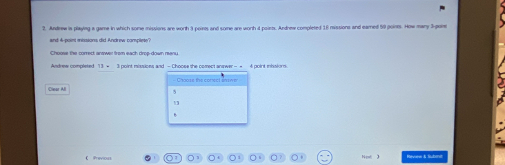 Andrew is playing a game in which some missions are worth 3 points and some are worth 4 points. Andrew completed 18 missions and eamed 59 points. How many 3 -point
and 4 -point missions did Andrew complete?
Choose the correct answer from each drop-down menu.
Andrew completed 13- 3 point missions and - Choose the correct answer - ▲ 4 point missions.
- Choose the correct answer-
Clear All
s
13
6
《 Previous Next  Review & Submit