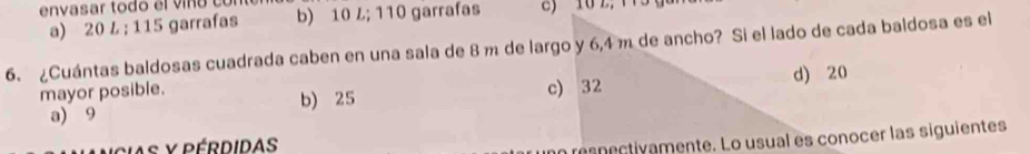 envasar todo el víno có
a) 20 L; 115 garrafas b) 10 L; 110 garrafas
6. ¿Cuántas baldosas cuadrada caben en una sala de 8 m de largo y 6,4 m de ancho? Si el lado de cada baldosa es el
mayor posible. c) 32
a) 9 b) 25 d) 20
asnectivamente. Lo usual es conocer las siguientes