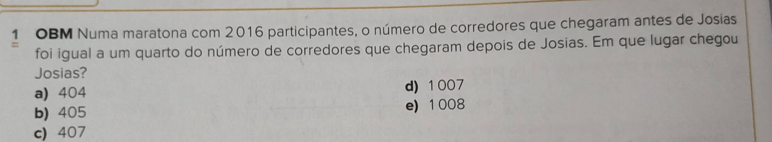 OBM Numa maratona com 2016 participantes, o número de corredores que chegaram antes de Josias
foi igual a um quarto do número de corredores que chegaram depois de Josias. Em que lugar chegou
Josias?
a) 404
d) 1007
b) 405
e) 1008
c) 407