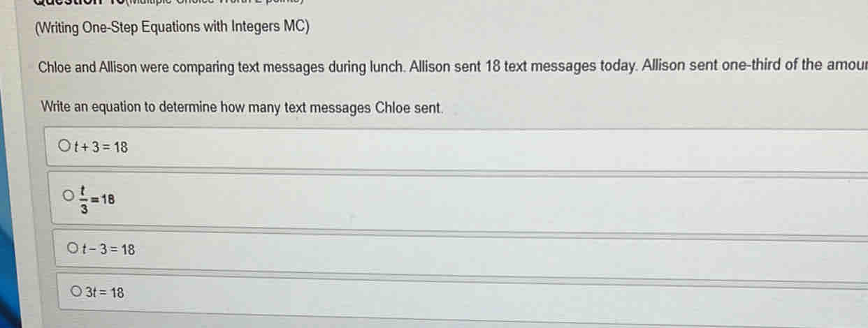 (Writing One-Step Equations with Integers MC)
Chloe and Allison were comparing text messages during lunch. Allison sent 18 text messages today. Allison sent one-third of the amour
Write an equation to determine how many text messages Chloe sent.
t+3=18
 t/3 =18
t-3=18
3t=18