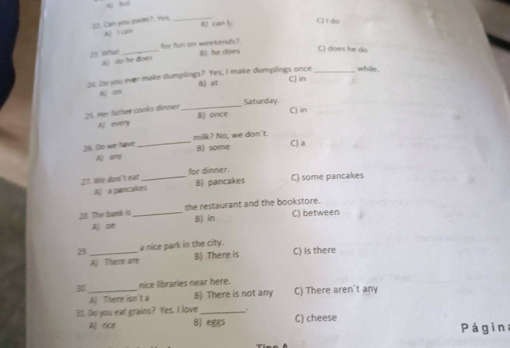 Aj But
22. Can you paint?. Yes,_
.
A) l can B) can l
C)I do
_
for fun on weekends?.
23. What B) he does
C) does he do
A) do he does
24. Do you ever make dumplings? Yes, I make dumplings once_
while.
B) at C) in
Aj on
Saturday.
25. Her father cooks dinner
_
B) once
C) in
Al every
milk? No, we don't.
25. Do we have
_B) some C) a
Aj any
for dinner.
27. We don't eat_
A) a pancakes B) pancakes
C) some pancakes
218. The bamk is_ the restaurant and the bookstore.
B) in C) between
A) on
a nice park in the city.
29._ C) Is there
A) There are B) There is
30_ nice libraries near here.
A There isn't a B) There is not any C) There aren't any
31. Do you eat grains? Yes. I love_
All rice B) eggs
C) cheese
Página