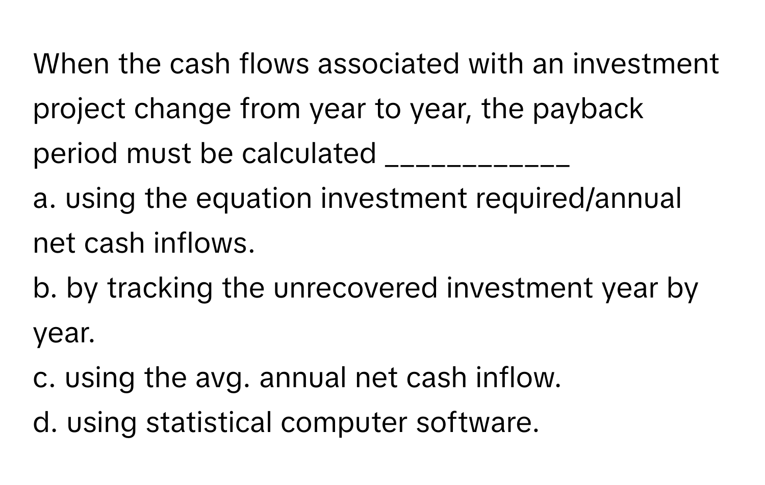 When the cash flows associated with an investment project change from year to year, the payback period must be calculated ____________

a. using the equation investment required/annual net cash inflows.
b. by tracking the unrecovered investment year by year.
c. using the avg. annual net cash inflow.
d. using statistical computer software.