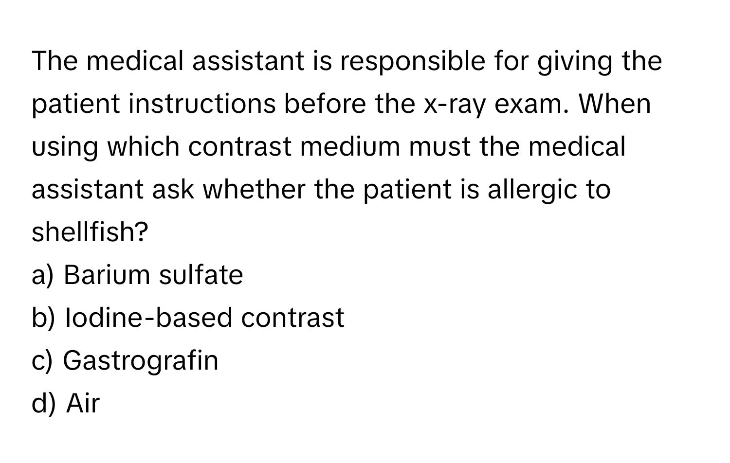 The medical assistant is responsible for giving the patient instructions before the x-ray exam. When using which contrast medium must the medical assistant ask whether the patient is allergic to shellfish?

a) Barium sulfate
b) Iodine-based contrast
c) Gastrografin
d) Air