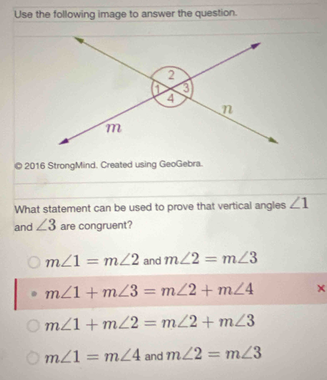 Use the following image to answer the question.
2016 StrongMind. Created using GeoGebra.
What statement can be used to prove that vertical angles ∠ 1
and ∠ 3 are congruent?
m∠ 1=m∠ 2 and m∠ 2=m∠ 3
m∠ 1+m∠ 3=m∠ 2+m∠ 4
x
m∠ 1+m∠ 2=m∠ 2+m∠ 3
m∠ 1=m∠ 4 and m∠ 2=m∠ 3