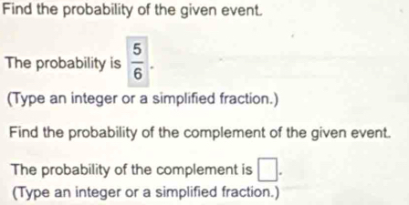 Find the probability of the given event. 
The probability is  5/6 . 
(Type an integer or a simplified fraction.) 
Find the probability of the complement of the given event. 
The probability of the complement is □. 
(Type an integer or a simplified fraction.)