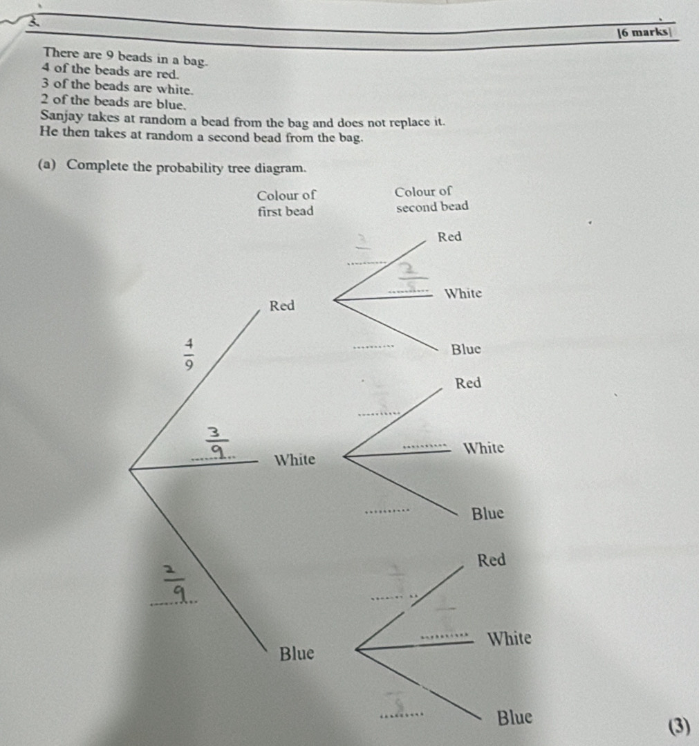 3 
[6 marks 
There are 9 beads in a bag.
4 of the beads are red.
3 of the beads are white.
2 of the beads are blue. 
Sanjay takes at random a bead from the bag and does not replace it. 
He then takes at random a second bead from the bag. 
(a) Complete the probability tree diagram. 
Colour of Colour of 
first bead second bead 
Red 
_ 
_White 
Red
 4/9 
Blue 
Red 
_ 
_ 
White 
White 
_ 
Blue 
Red 
_ 
White 
Blue 
_ 
Blue 
(3)