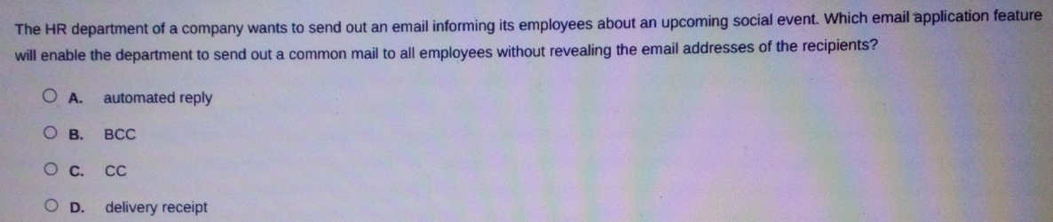 The HR department of a company wants to send out an email informing its employees about an upcoming social event. Which email application feature
will enable the department to send out a common mail to all employees without revealing the email addresses of the recipients?
A. automated reply
B. BCC
C. CC
D. delivery receipt