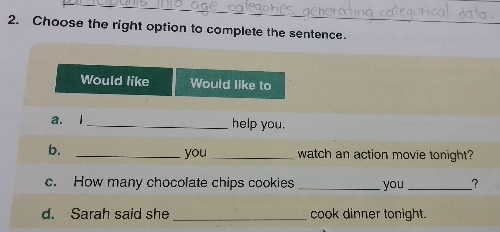 Choose the right option to complete the sentence. 
Would like Would like to 
a. l _help you. 
b._ 
you _watch an action movie tonight? 
c. How many chocolate chips cookies _you _? 
d. Sarah said she _cook dinner tonight.