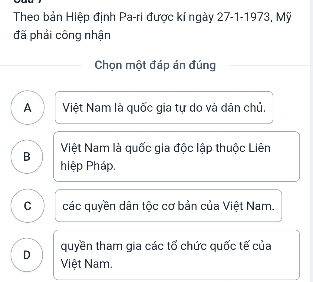 Theo bản Hiệp định Pa-ri được kí ngày 27-1-1973, Mỹ
đã phải công nhận
Chọn một đáp án đúng
A Việt Nam là quốc gia tự do và dân chủ.
Việt Nam là quốc gia độc lập thuộc Liên
B
hiệp Pháp.
C các quyền dân tộc cơ bản của Việt Nam.
quyền tham gia các tổ chức quốc tế của
D
Việt Nam.