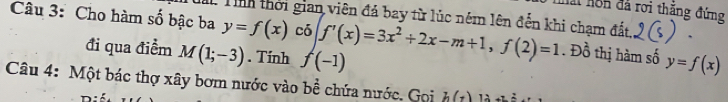 Mài hôn đã rơi thăng đứng 
Câu 3: Cho hàm số bậc ba : T thời gian viên đá bay từ lúc ném lên đến khi chạm đất, 、
y=f(x) có 
đi qua điểm M(1;-3). Tính f(-1) f'(x)=3x^2+2x-m+1, f(2)=1. Đồ thị hàm số y=f(x)
Câu 4: Một bác thợ xây bơm nước vào bề chứa nước. Gọi h(t)