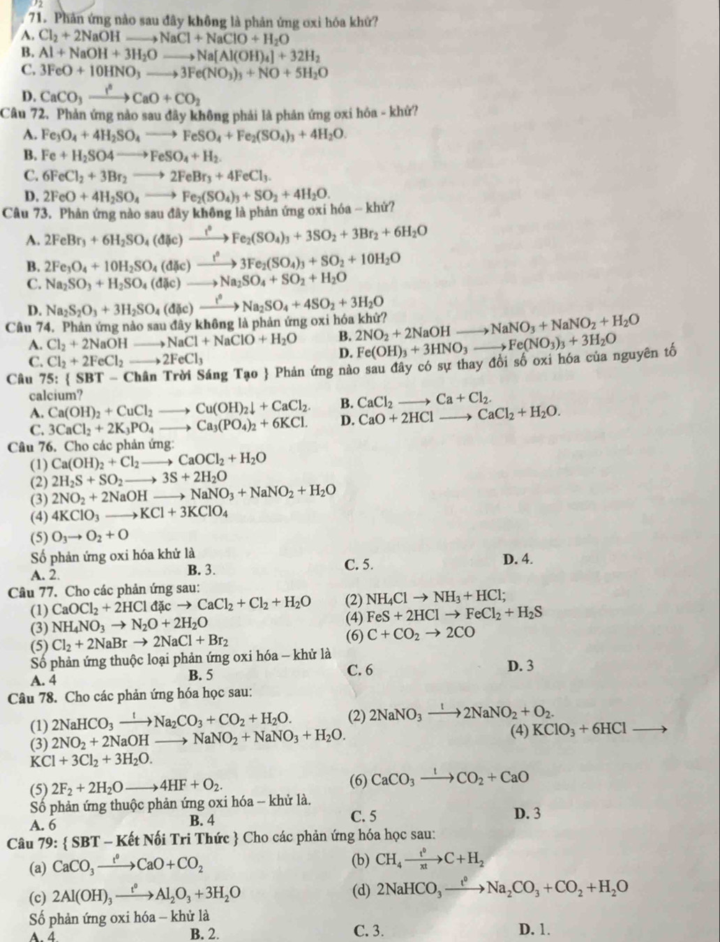 Phản ứng nào sau đây không là phản ứng oxi hóa khứ?
A. Cl_2+2NaOHto NaCl+NaClO+H_2O
B. Al+NaOH+3H_2Oto Na[Al(OH)_4]+32H_2
C. 3FeO+10HNO_3to 3Fe(NO_3)_3+NO+5H_2O
D. CaCO_3xrightarrow I^3CaO+CO_2
Câu 72. Phản ứng nào sau đây không phải là phản ứng oxi hóa - khứ?
A. Fe e_1 _3O_4+4H_2SO_4to FeSO_4+Fe_2(SO_4)_3+4H_2O.
B. Fe+H_2SO4to FeSO_4+H_2.
C. 6FeCl_2+3Br_2to 2FeBr_3+4FeCl_3.
D. 2FeO+4H_2SO_4to Fe_2(SO_4)_3+SO_2+4H_2O.
Câu 73. Phản ứng nào sau đây không là phản ứng oxi hóa - khử?
A. 2FeBr_3+6H_2SO_4(dHc)to Fe_2(SO_4)_3+3SO_2+3Br_2+6H_2O
B. 2Fe_3O_4+10H_2SO_4(dHc)xrightarrow t^03Fe_2(SO_4)_3+SO_2+10H_2O
C. Na_2SO_3+H_2SO_4(dic)to Na_2SO_4+SO_2+H_2O
D.
Câu 74. Phản ứng nào sau đây không là phản ứng oxi hóa khử? Na_2S_2O_3+3H_2SO_4(dic)to Na_2SO_4+4SO_2+3H_2O
B. 2NO_2+2NaOHto NaNO_3+NaNO_2+H_2O
A. Cl_2+2NaOH_  to NaCl+NaClO+H_2O D. Fe(OH)_3+3HNO_3to Fe(NO_3)_3+3H_2O
C. Cl_2+2FeCl_2to 2FeCl_3
Câu 75: SBT-Cha n Trời Sáng Tạo  Phản ứng nào sau đây có sự thay đổi số oxi hóa của nguyên tố
calcium?
A. Ca(OH)_2+CuCl_2to Cu(OH)_2downarrow +CaCl_2. B. CaCl_2to Ca+Cl_2.
C. 3CaCl_2+2K_3PO_4to Ca_3(PO_4)_2+6KCl. D. CaO+2HClto CaCl_2+H_2O.
Câu 76. Cho các phản ứng:
(1) Ca(OH)_2+Cl_2to CaOCl_2+H_2O
(2) 2H_2S+SO_2to 3S+2H_2O
(3) 2NO_2+2NaOHto NaNO_3+NaNO_2+H_2O
(4) 4KClO_3to KCl+3KClO_4
(5) O_3to O_2+O
Số phản ứng oxi hóa khử là
A. 2. B. 3. C. 5. D. 4.
Câu 77. Cho các phản ứng sau:
(1) CaOCl_2+2HCldicto CaCl_2+Cl_2+H_2O (2) NH_4Clto NH_3+HCl;
(4)
(3) NH_4NO_3to N_2O+2H_2O FeS+2HClto FeCl_2+H_2S
(6)
(5) Cl_2+2NaBrto 2NaCl+Br_2 C+CO_2to 2CO
Số phản ứng thuộc loại phản ứng oxi hóa - khử là
A. 4 B. 5 C. 6 D. 3
Câu 78. Cho các phản ứng hóa học sau:
(1) 2NaHCO_3xrightarrow INa_2CO_3+CO_2+H_2O. (2) 2NaNO_3xrightarrow t2NaNO_2+O_2.
(3) 2NO_2+2NaOHto NaNO_2+NaNO_3+H_2O. (4) KClO_3+6HClto
KCl+3Cl_2+3H_2O.
(5) 2F_2+2H_2Oto 4HF+O_2. (6) CaCO_3xrightarrow ICO_2+CaO
Số phản ứng thuộc phản ứng oxi hóa -- khử là.
A. 6 B. 4 C. 5 D. 3
Câu 79:  SBT- - Kết Nối Tri Thức  Cho các phản ứng hóa học sau:
(a) CaCO_3xrightarrow t^0CaO+CO_2 (b) CH_4xrightarrow t^0C+H_2
(c) 2Al(OH)_3xrightarrow t^0Al_2O_3+3H_2O (d) 2NaHCO_3xrightarrow t^0Na_2CO_3+CO_2+H_2O
Số phản ứng oxi hóa - khử là
A. 4. B. 2. C. 3. D. 1.