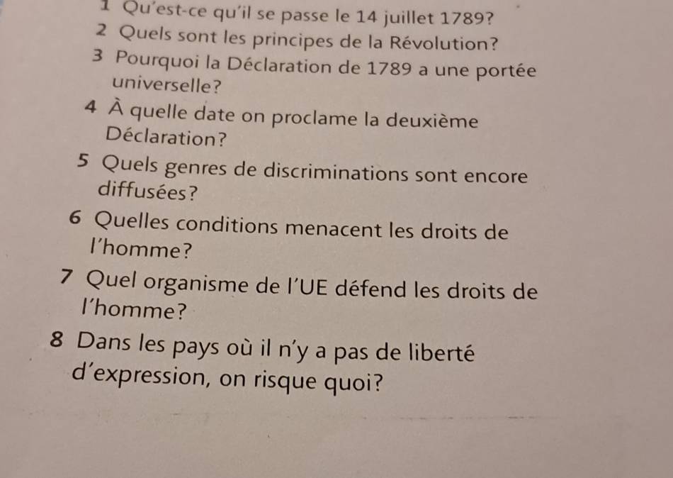 Qu'est-ce qu'il se passe le 14 juillet 1789? 
2 Quels sont les principes de la Révolution? 
3 Pourquoi la Déclaration de 1789 a une portée 
universelle? 
4 À quelle date on proclame la deuxième 
Déclaration? 
5 Quels genres de discriminations sont encore 
diffusées? 
6 Quelles conditions menacent les droits de 
I'homme? 
7 Quel organisme de l'UE défend les droits de 
I'homme? 
8 Dans les pays où il n'y a pas de liberté 
d’expression, on risque quoi?