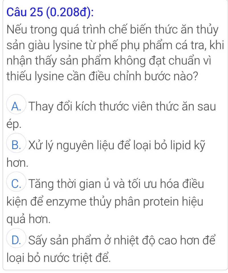 (0.208đ):
Nếu trong quá trình chế biến thức ăn thủy
sản giàu lysine từ phế phụ phẩm cá tra, khi
nhận thấy sản phẩm không đạt chuẩn vì
thiếu lysine cần điều chỉnh bước nào?
A. Thay đổi kích thước viên thức ăn sau
ép.
B. Xử lý nguyên liệu để loại bỏ lipid kỹ
hơn.
C. Tăng thời gian ủ và tối ưu hóa điều
kiện để enzyme thủy phân protein hiệu
quả hơn.
D. Sấy sản phẩm ở nhiệt độ cao hơn để
loại bỏ nước triệt để.