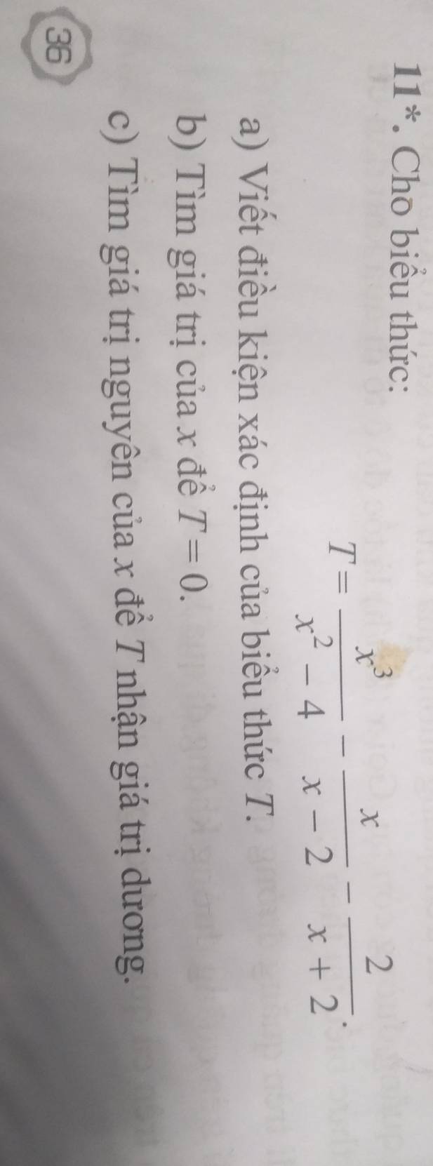 11*. Cho biểu thức:
T= x^3/x^2-4 - x/x-2 - 2/x+2 .
a) Viết điều kiện xác định của biểu thức T.
b) Tìm giá trị của x đề T=0.
c) Tìm giá trị nguyên của x đề T nhận giá trị dương.
36