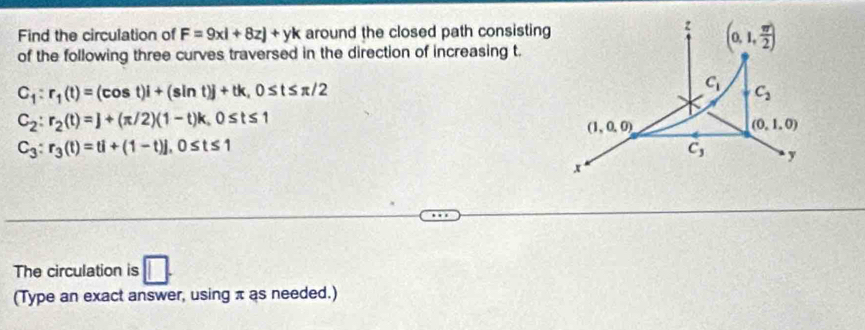 Find the circulation of F=9xi+8zj+yk around the closed path consisting
z (0,1, π /2 )
of the following three curves traversed in the direction of increasing t.
C_1:r_1(t)=(cos t)i+(sin t)j+tk, 0≤ t≤ π /2
C_1
C_2
C_2:r_2(t)=]+(π /2)(1-t)k, 0≤ t≤ 1
(1,0,0)
(0,1,0)
C_3:r_3(t)=ti+(1-t)], 0≤ t≤ 1
C_3 y
x
The circulation is □. 
(Type an exact answer, using π as needed.)