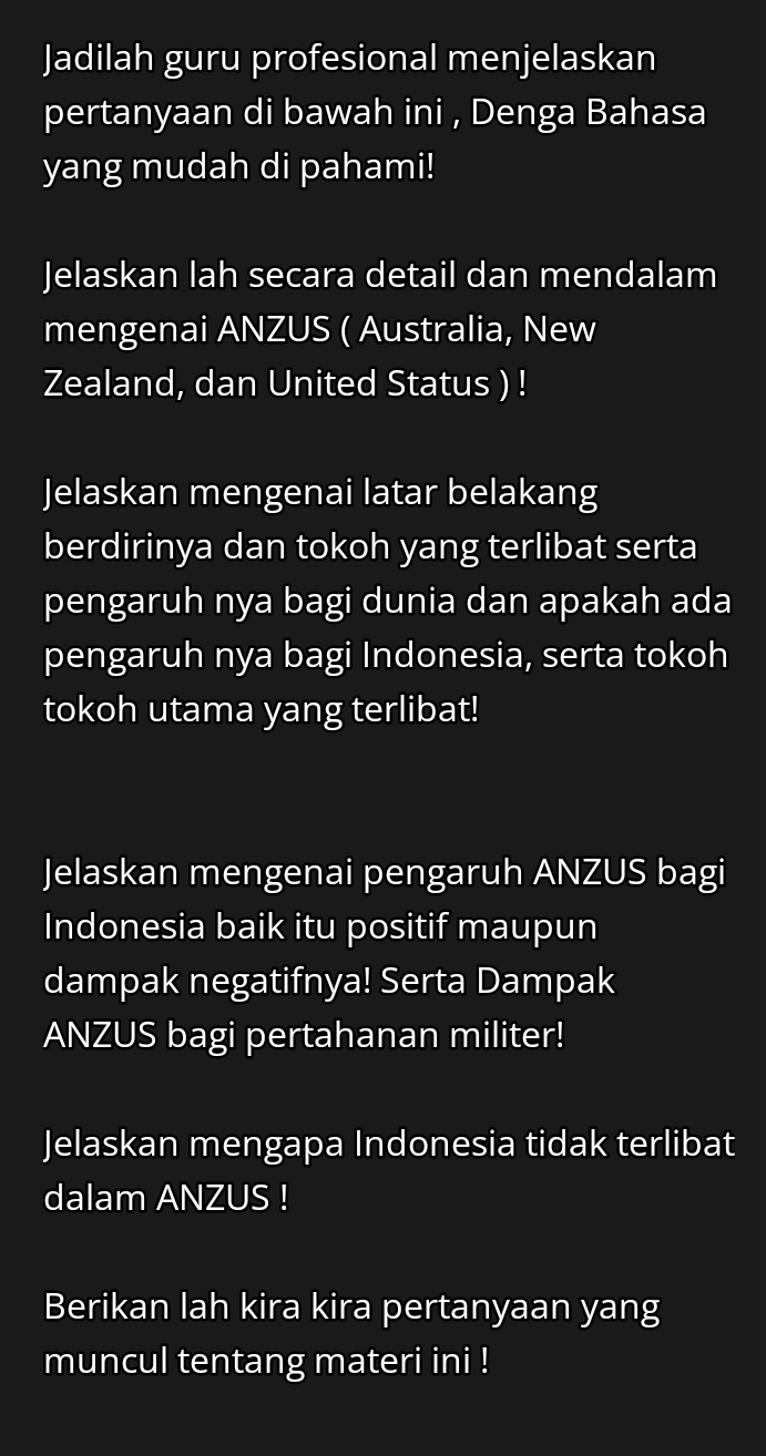 Jadilah guru profesional menjelaskan 
pertanyaan di bawah ini , Denga Bahasa 
yang mudah di pahami! 
Jelaskan lah secara detail dan mendalam 
mengenai ANZUS ( Australia, New 
Zealand, dan United Status ) ! 
Jelaskan mengenai latar belakang 
berdirinya dan tokoh yang terlibat serta 
pengaruh nya bagi dunia dan apakah ada 
pengaruh nya bagi Indonesia, serta tokoh 
tokoh utama yang terlibat! 
Jelaskan mengenai pengaruh ANZUS bagi 
Indonesia baik itu positif maupun 
dampak negatifnya! Serta Dampak 
ANZUS bagi pertahanan militer! 
Jelaskan mengapa Indonesia tidak terlibat 
dalam ANZUS ! 
Berikan lah kira kira pertanyaan yang 
muncul tentang materi ini !