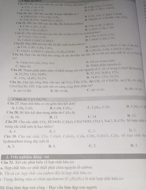 Mức độ t ở
C âu 19, Đây các hợp chát năo sau đây là hợp chát hư có tcrea.t. fa.,t i.f
A. Gii,C)IeCO t,ft.C.HLO.Cat.C.
C ()11,()11,()
D
Câu 20, Đây chất nào sau đây là hợp chất hữu cơ 7 C.H_2CH_2+CH_2O.C.H_2N ()1,(),
A. (NH_4)_4OO_4.ClO_2 1.
C. CO,A.CO_1, NallCO_3,C_2H_6Cl
D. NHHCO.Cl -14
Câu 21.133y các chất nào sau đây đều là hydrocarbon? CH_2CH_3C_2HCl
C,H_nC_2]I_2.C:H_2
B.
C. C_2H_6,CH_4,C_2H_4Cl
D. C,11,D,C:0,11,C,11,
cáu 22 * Dây các chát nào sau dây đều là dân xuất của nydrocarbon
A. C_2H_6O_4CH_4.C_2H_2
1. C_2H_4,C_3H_1CH_4
C. C_2H_6O,C_3H_6Cl,C_2H_6Cl
D. 4:11 11,C_211,
,.O , C
Cầu 23. Dây chất nào sau đây là dẫn xuất hydrocarbon? H_4,C_3H_4O_2, O
A. CH_4,C_2H_5,C_3H_5,C_5H_12,
C,11_0(). C
C. CH_3Cl,C_2H_6O,C_12H_22O_11,C_13H_11COOH D. C_nH_12O_n.. CaHn. CaH₃Cl CaHaCl
ca? Cầu 24. Dựa vào dữ kiện nào trong số các dữ kiện sau đây để có thể nói một chất là vô cơ bay là
A. Trạng thái (ràn, lóng, khí),
B. Độ tan trong nước
C. Màu sắc.
D. Thành phần nguyên tố
Câu 25. Thành phần phần trăm về khổi lượng của các nguyên tố C, H, O trong C₂H₂O lần lượt là
A. 52.2%; 13%; 34,8%.
C. 13%: 34.8%: 52.2% D. 34 B. 52,2%; 34.8%; 13% %; 13%; 52,2%
82
Câu 26, Cho các công thức cầu tạo: (a) CH₃-CH₃-CH₃, (b) CH₃-O-CH₃CH₃, (c) ( CH_2O-CH_1
CH₃CH₂CH₂OH. Cập chất nào có cùng công thức phân tử? D. (b) va(e)
A, (a) và (b). B. (b) và (d) C. (a) và ( c
Mức độ VậN DỊNG
Câu 27. Hợp chất hữu cơ chi gồm liên kết đơn? D. C H_10.C_4
A. C_3H_5 C_2H_2. B. C_3H_8. C_4H 10 C CaH_10 C_2H_2.
Câu 28. Số liên kết đơn trong phân tử CạH₁ là D. 12.
A. 10. B. 13. C. 14.
Câu 29. Cho các chất: CO_2. HCOOH,C_2H_6O CH_3COOH,CH_3Cl,NaCl,K_2CO_3 ố hợ c t 
trong các chất trên là bao nhiêu?
A. 4. B. 5. C. 3. D. 2.
Câu 30. Cho các chất: CH_4 C_2H_6O,C_2H_4O_2 C:H C_2H_2.C_2H_4Cl.C_6H_6 Số hợp chất thí
hydrocarbon trong dãy trên là
A. 3. B. 4. C. 2. D. 5.
2. Trắc nghiệm đúng - sai
Câu 31. Xét các phát biểu về hợp chất hữu cơ.
a. Hợp chất hữu cơ nhất thiết phải chứa nguyên tố carbon.
b. Tất cả các hợp chất của carbon đều là hợp chất hữu cơ.
e. Trong đường mía có chứa saccharose (C_12H_22O_11) là một hợp chất hữu cơ.
Bộ lông làm đẹp con công - Học vấn làm đẹp con người