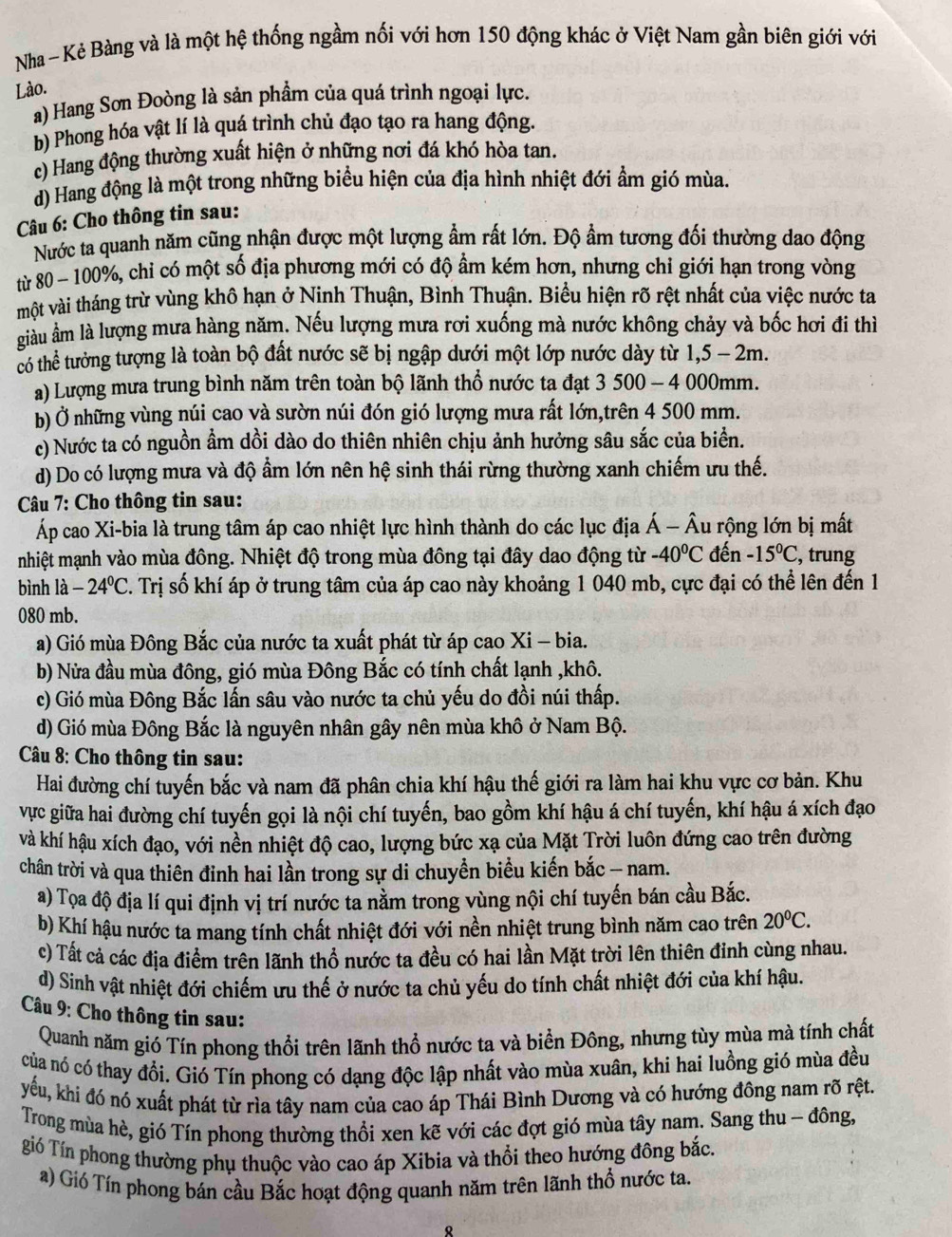 Nha ~ Kẻ Bàng và là một hệ thống ngầm nối với hơn 150 động khác ở Việt Nam gần biên giới với
Lào.
a) Hang Sơn Đoòng là sản phầm của quá trình ngoại lực.
b) Phong hóa vật lí là quá trình chủ đạo tạo ra hang động.
c) Hang động thường xuất hiện ở những nơi đá khó hòa tan.
d) Hang động là một trong những biểu hiện của địa hình nhiệt đới ẩm gió mùa.
Câu 6: Cho thông tin sau:
Nước ta quanh năm cũng nhận được một lượng ẩm rất lớn. Độ ẩm tương đối thường dao động
từ 80 - 100%, chỉ có một số địa phương mới có độ ẩm kém hơn, nhưng chỉ giới hạn trong vòng
một vài tháng trừ vùng khô hạn ở Ninh Thuận, Bình Thuận. Biểu hiện rõ rệt nhất của việc nước ta
giàu ầm là lượng mưa hàng năm. Nếu lượng mưa rơi xuống mà nước không chảy và bốc hơi đi thì
có thể tưởng tượng là toàn bộ đất nước sẽ bị ngập dưới một lớp nước dày từ 1,5 - 2m.
a) Lượng mưa trung bình năm trên toàn bộ lãnh thổ nước ta đạt 3 500 - 4 000mm.
b) Ở những vùng núi cao và sườn núi đón gió lượng mưa rất lớn,trên 4 500 mm.
c) Nước ta có nguồn ẩm dồi dào do thiên nhiên chịu ảnh hưởng sâu sắc của biển.
d) Do có lượng mưa và độ ẩm lớn nên hệ sinh thái rừng thường xanh chiếm ưu thế.
Câu 7: Cho thông tin sau:
Áp cao Xi-bia là trung tâm áp cao nhiệt lực hình thành do các lục địa Á - Âu rộng lớn bị mất
nhiệt mạnh vào mùa đông. Nhiệt độ trong mùa đông tại đây dao động từ -40°C đến -15°C , trung
bình là -24°C T. Trị số khí áp ở trung tâm của áp cao này khoảng 1 040 mb, cực đại có thể lên đến 1
080 mb.
a) Gió mùa Đông Bắc của nước ta xuất phát từ áp cao Xi - bia.
b) Nửa đầu mùa đông, gió mùa Đông Bắc có tính chất lạnh ,khô.
c) Gió mùa Đông Bắc lấn sâu vào nước ta chủ yếu do đồi núi thấp.
d) Gió mùa Đông Bắc là nguyên nhân gây nên mùa khô ở Nam Bộ.
Câu 8: Cho thông tin sau:
Hai đường chí tuyến bắc và nam đã phân chia khí hậu thế giới ra làm hai khu vực cơ bản. Khu
vực giữa hai đường chí tuyến gọi là nội chí tuyến, bao gồm khí hậu á chí tuyến, khí hậu á xích đạo
và khí hậu xích đạo, với nền nhiệt độ cao, lượng bức xạ của Mặt Trời luôn đứng cao trên đường
chân trời và qua thiên đinh hai lần trong sự di chuyền biểu kiến bắc - nam.
a) Tọa độ địa lí qui định vị trí nước ta nằm trong vùng nội chí tuyến bán cầu Bắc.
b) Khí hậu nước ta mang tính chất nhiệt đới với nền nhiệt trung bình năm cao trên 20°C.
c) Tất cả các địa điểm trên lãnh thổ nước ta đều có hai lần Mặt trời lên thiên đỉnh cùng nhau.
d) Sinh vật nhiệt đới chiếm ưu thế ở nước ta chủ yếu do tính chất nhiệt đới của khí hậu.
Câu 9: Cho thông tin sau:
Quanh năm gió Tín phong thổi trên lãnh thổ nước ta và biển Đông, nhưng tùy mùa mà tính chất
của nó có thay đổi. Gió Tín phong có dạng độc lập nhất vào mùa xuân, khi hai luồng gió mùa đều
yếu, khi đó nó xuất phát từ rìa tây nam của cao áp Thái Bình Dương và có hướng đông nam rõ rệt.
Trong mùa hè, gió Tín phong thường thổi xen kẽ với các đợt gió mùa tây nam. Sang thu - đông,
gió Tín phong thường phụ thuộc vào cao áp Xibia và thổi theo hướng đông bắc.
a) Gió Tín phong bán cầu Bắc hoạt động quanh năm trên lãnh thổ nước ta.