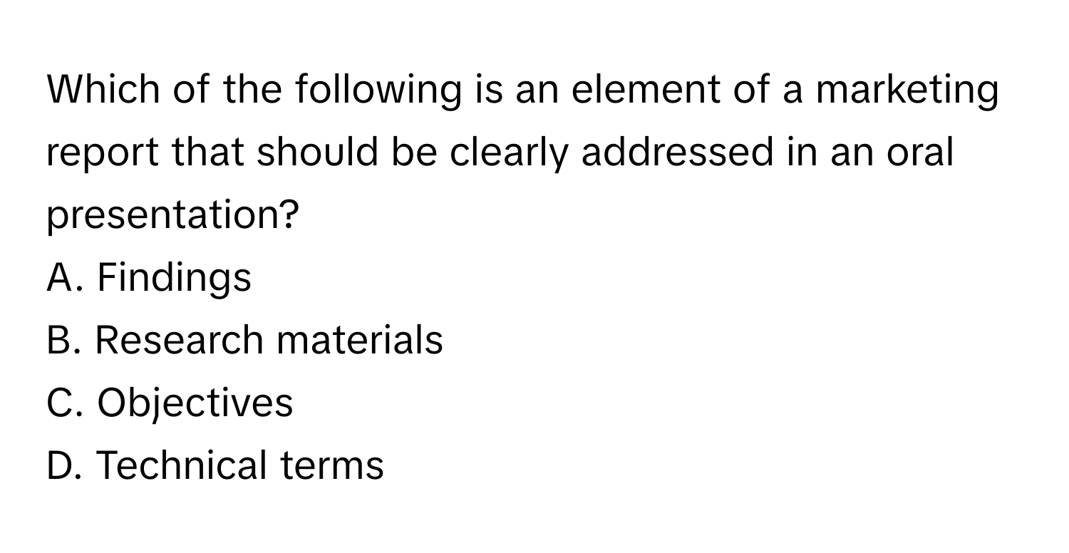 Which of the following is an element of a marketing report that should be clearly addressed in an oral presentation? 

A. Findings 
B. Research materials 
C. Objectives 
D. Technical terms