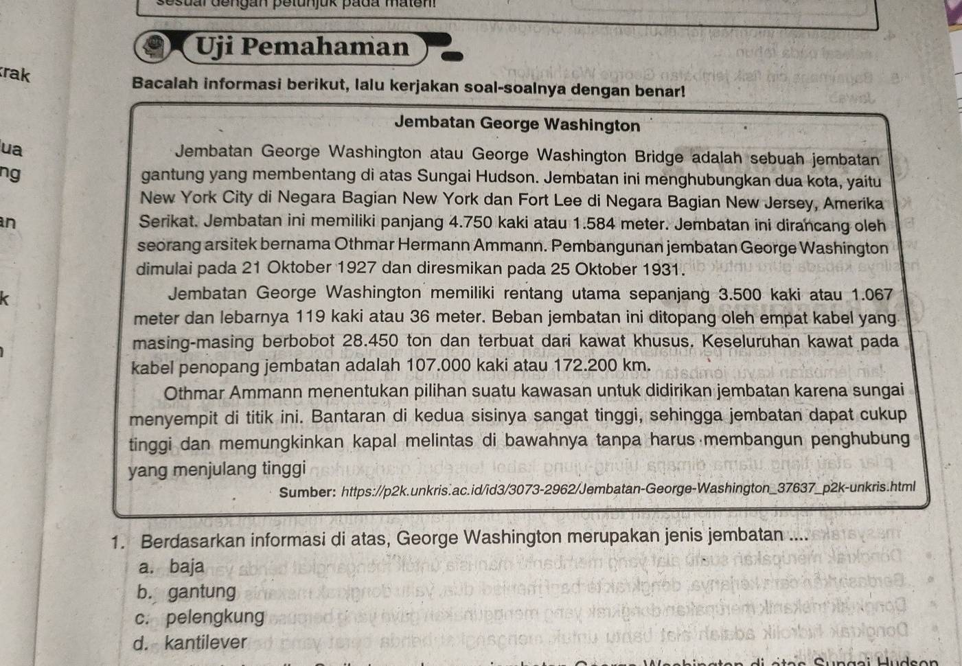 sesual dengan petunjuk pada mateni
Uji Pemahaman
rak
Bacalah informasi berikut, lalu kerjakan soal-soalnya dengan benar!
Jembatan George Washington
ua Jembatan George Washington atau George Washington Bridge adalah sebuah jembatan
ng gantung yang membentang di atas Sungai Hudson. Jembatan ini menghubungkan dua kota, yaitu
New York City di Negara Bagian New York dan Fort Lee di Negara Bagian New Jersey, Amerika
an Serikat. Jembatan ini memiliki panjang 4.750 kaki atau 1.584 meter. Jembatan ini dirancang oleh
seorang arsitek bernama Othmar Hermann Ammann. Pembangunan jembatan George Washington
dimulai pada 21 Oktober 1927 dan diresmikan pada 25 Oktober 1931.
Jembatan George Washington memiliki rentang utama sepanjang 3.500 kaki atau 1.067
meter dan lebarnya 119 kaki atau 36 meter. Beban jembatan ini ditopang oleh empat kabel yang.
masing-masing berbobot 28.450 ton dan terbuat dari kawat khusus. Keseluruhan kawat pada
kabel penopang jembatan adalah 107.000 kaki atau 172.200 km.
Othmar Ammann menentukan pilihan suatu kawasan untuk didirikan jembatan karena sungai
menyempit di titik ini. Bantaran di kedua sisinya sangat tinggi, sehingga jembatan dapat cukup
tinggi dan memungkinkan kapal melintas di bawahnya tanpa harus membangun penghubung
yang menjulang tinggi
Sumber: https://p2k.unkris.ac.id/id3/3073-2962/Jembatan-George-Washington_37637_p2k-unkris.html
1. Berdasarkan informasi di atas, George Washington merupakan jenis jembatan ....
a. baja
b. gantung
c. pelengkung
d. kantilever