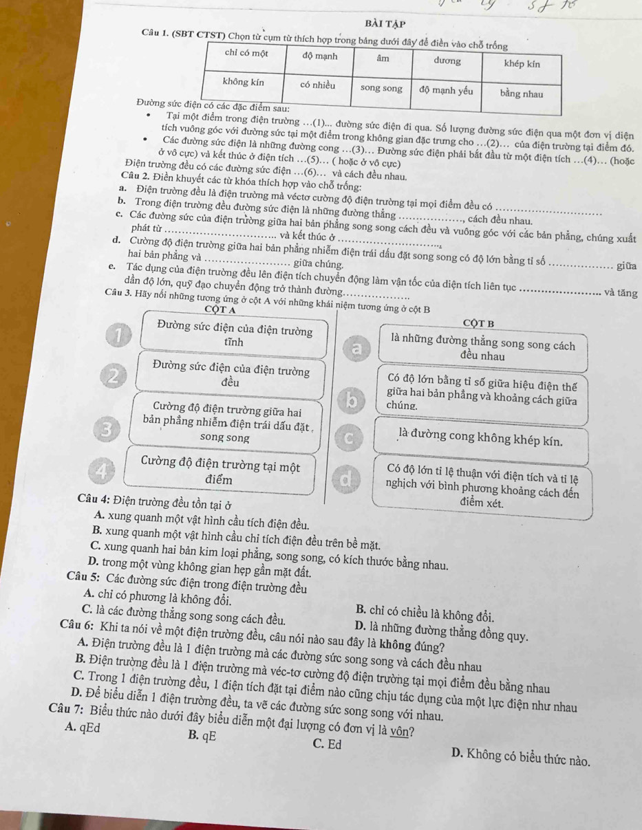 bài tập
Câu 1. (SBT CTST) Chọn từ cụm từ thích hợ
Đường 
trong điện trường ...(1)... đường sức điện đi qua. Số lượng đường sức điện qua một đơn vị diện
tích vuông góc với đường sức tại một điểm trong không gian đặc trưng cho .(2)... của điện trường tại điểm đó.
Các đường sức điện là những đường cong ..(3)... Đường sức điện phải bắt đầu từ một điện tích ..(4).. (hoặc
ở vô cực) và kết thúc ở điện tích .(5).. ( hoặc ở vô cực)
Điện trường đều có các đường sức điện ..(6)... và cách đều nhau.
Câu 2. Điền khuyết các từ khóa thích hợp vào chỗ trống:
a. Điện trường đều là điện trường mà véctơ cường độ điện trường tại mọi điểm đều có
b. Trong điện trường đều đường sức điện là những đường thẳng cách đều nhau.
c. Các đường sức của điện trường giữa hai bản phẳng song song cách đều và vuông góc với các bản phẳng, chúng xuất
phát từ và kết thúc ở
đ. Cường độ điện trường giữa hai bản phẳng nhiễm điện trái dấu đặt song song có độ lớn bằng tỉ số_
hai bản phẳng và . giữa chúng. giữa
e.  Tác dụng của điện trường đều lên điện tích chuyển động làm vận tốc của diện tích liên tục_ và tǎng
dần độ lớn, quỹ đạo chuyển động trở thành đường.
Câu 3. Hãy nối những tương ứng ở cột A với những khái niệm tương ứng ở cột B
CộT A CQT B
1
Đường sức điện của điện trường là những đường thẳng song song cách
tĩnh
a đều nhau
2 Đường sức điện của điện trường Có độ lớn bằng tỉ số giữa hiệu điện thế
đều
giữa hai bản phẳng và khoảng cách giữa
b chúng.
Cường độ điện trường giữa hai
3 bản phẳng nhiễm điện trái dấu đặt là đường cong không khép kín.
song song
C
Có độ lớn tỉ lệ thuận với điện tích và tỉ lệ
điểm
4 Cường độ điện trường tại một d nghịch với bình phương khoảng cách đến
Câu 4: Điện trường đều tồn tại ở
điểm xét.
A. xung quanh một vật hình cầu tích điện đều.
B. xung quanh một vật hình cầu chỉ tích điện đều trên bề mặt.
C. xung quanh hai bản kim loại phẳng, song song, có kích thước bằng nhau.
D. trong một vùng không gian hẹp gần mặt đất.
Câu 5: Các đường sức điện trong điện trường đều
A. chỉ có phương là không đổi. B. chỉ có chiều là không đổi.
C. là các đường thẳng song song cách đều. D. là những đường thẳng đồng quy.
Câu 6: Khi ta nói về một điện trường đều, câu nói nào sau đây là không đúng?
A. Điện trường đều là 1 điện trường mà các đường sức song song và cách đều nhau
B. Điện trường đều là 1 điện trường mà véc-tơ cường độ điện trường tại mọi điểm đều bằng nhau
C. Trong 1 điện trường đều, 1 điện tích đặt tại điểm nào cũng chịu tác dụng của một lực điện như nhau
D. Để biểu diễn 1 điện trường đều, ta vẽ các đường sức song song với nhau.
Câu 7: Biểu thức nào dưới đây biểu diễn một đại lượng có đơn vị là vôn?
A. qEd B. qE C. Ed D. Không có biểu thức nào.