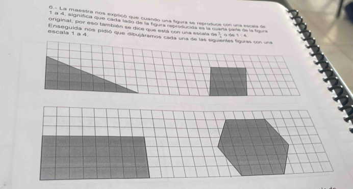 6.- La maestra nos explicó que cuando una figura se reproduce con una escala de
1 a 4, significa que cada lado de la figura reproducida es la cuaría parte de la figura 
original, por eso también se dice que está con una escala de  1/4  o de 1:4
escala 1 a 4
Enseguida nos pidió que dibujáramos cada una de las sig entes fguras con una