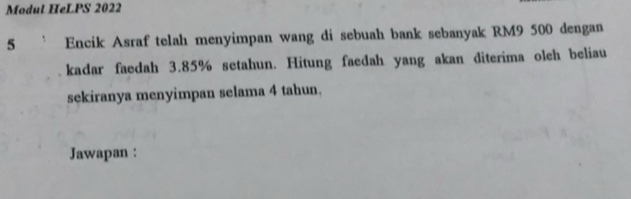 Modul HeLPS 2022 
5 Encik Asraf telah menyimpan wang di sebuah bank sebanyak RM9 500 dengan 
kadar faedah 3.85% setahun. Hitung faedah yang akan diterima olch beliau 
sekiranya menyimpan selama 4 tahun. 
Jawapan :