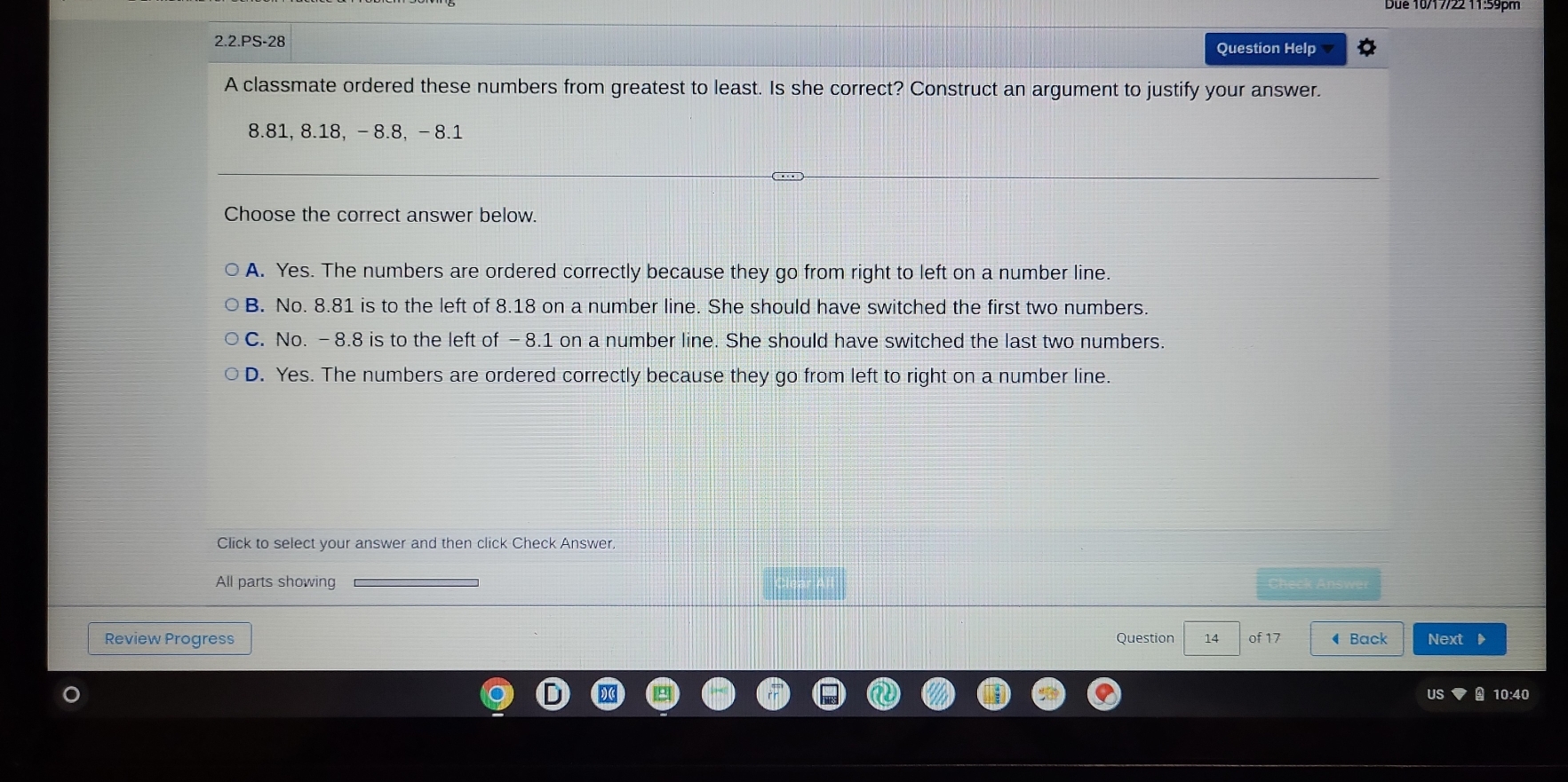 2.2.PS-28 Question Help v
A classmate ordered these numbers from greatest to least. Is she correct? Construct an argument to justify your answer.
8.81, 8.18, - 8.8, - 8.1
Choose the correct answer below.
A. Yes. The numbers are ordered correctly because they go from right to left on a number line.
B. No. 8.81 is to the left of 8.18 on a number line. She should have switched the first two numbers.
C. No. -8.8 is to the left of -8.1 on a number line. She should have switched the last two numbers.
D. Yes. The numbers are ordered correctly because they go from left to right on a number line.
Click to select your answer and then click Check Answer.
All parts showing
Review Progress Question 14 of 17 ◀ Back Next 
us 10:40