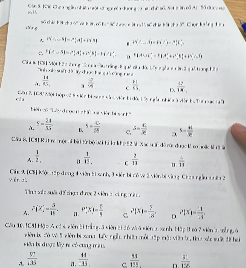 [C6] Chọn ngẫu nhiên một số nguyên dương có hai chữ số. Xét biến cố A: ''Số được viên
ra là
số chia hết cho 6" và biến cố B: "Số được viết ra là số chia hết cho 5''. Chọn khẳng định
dúng.
A. P(A∪ B)=P(A)+P(B). B、 P(A∪ B)=P(A)=P(B).
C. P(A∪ B)=P(A)+P(B)-P(AB). D. P(A∪ B)=P(A)+P(B)+P(AB).
Câu 6. [C8] Một hộp đựng 12 quả cầu trắng, 8 quả cầu đỏ. Lấy ngẫu nhiên 2 quả trong hộp.
Tính xác suất đế lấy được hai quả cùng màu.
A.  14/95 ,  47/95 . C.  81/95  D.  47/190 ,
B.
Câu 7. [C8] Một hộp có 8 viên bi xanh và 4 viên bị đỏ. Lấy ngẫu nhiên 3 viên bi. Tính xác suất
của
biến cố 'Lấy được ít nhất hai viên bi xanh'.
A. S= 24/55 . S= 43/55 . S= 42/55 . D. S= 44/55 ,
B.
C.
Câu 8. [C8] Rút ra một lá bài từ bộ bài tú lơ khơ 52 lá. Xác suất để rút được lá cơ hoặc lá rô lài
A.  1/2 ,  1/13 .  2/13 , D.  4/13 ,
B.
C.
Câu 9. [C8] Một hộp đựng 4 viên bi xanh, 3 viên bi đỏ và 2 viên bi vàng. Chọn ngẫu nhiên 2
viên bi,
Tính xác suất để chọn được 2 viên bi cùng màu.
A. P(X)= 5/18 . P(X)= 5/8 , P(X)= 7/18 . P(X)= 11/18 ,
B.
C.
D.
Câu 10. [C8] Hộp A có 4 viên bi trắng, 5 viên bi đó và 6 viên bi xanh. Hộp B có 7 viên bi trắng, 6
viên bi đỏ và 5 viên bi xanh. Lấy ngẫu nhiên mỗi hộp một viên bi, tính xác suất để hai
viên bi được lấy ra có cùng màu,
A.  91/135 ,  44/135 .  88/135   91/135 
B.
C.
D.