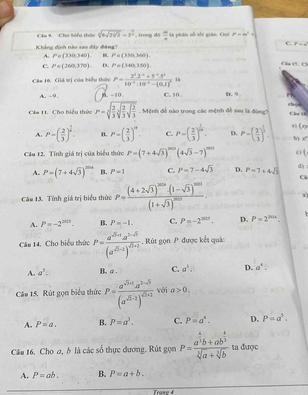 Cho biểu thức sqrt[4](8sqrt 2sqrt [3]2)=2^(frac w)n , trong đó  m/n  là phân số tối giản. Gọi P=m^2+
C. P=a
Khẳng định nào sau đây đúng?
A. P∈ (330;340). B. P∈ (350;360).
C. P∈ (260;370). D. P∈ (340;350).
Câu 17. Ch
Câu 10. Giá trị của biểu thức P=frac 2^3.2^(-1)+5^(-3).5^410^(-3):10^(-2)-(0.1)^0 là
A. -9. B. -10 . C. 10 . D. 9 . P1
chọn
Câu 11. Cho biểu thức P=sqrt[3](frac 2)3sqrt[3](frac 2)3sqrt(frac 2)3. Mệnh đề nào trong các mệnh đề sau là đúng? Câu 18
a) (xy
A. P=( 2/3 )^ 1/8 . B. P=( 2/3 )^18. C. P=( 2/3 )^ 1/18 . D. P=( 2/3 )^ 1/2 . b) x°
Câu 12. Tính giá trị của biểu thức P=(7+4sqrt(3))^2023(4sqrt(3)-7)^2022
c) (
A. P=(7+4sqrt(3))^2016 B. P=1 C. P=7-4sqrt(3) D. P=7+4sqrt(3) d) 
Câ
Câu 13. Tính giá trị biểu thức P=frac (4+2sqrt(3))^2024· (1-sqrt(3))^2023(1+sqrt(3))^2025.
a)
A. P=-2^(2023). B. P=-1. C. P=-2^(2025). D. P=2^(2024).
Câu 14. Cho biểu thức P=frac a^(sqrt(5)+1)· a^(2-sqrt(5))(a^(sqrt(2)-2))^sqrt(2)+2. Rút gọn P được kết quả:
A. a^5. B. a .
C. a^3. D. a^4.
Câu 15. Rút gọn biểu thức P=frac a^(sqrt(3)+1)· a^(2-sqrt(3))(a^(sqrt(2)-2))^sqrt(2)+2 với a>0.
A. P=a.
B. P=a^3. C. P=a^4. D. P=a^5.
Câu 16. Cho a, b là các số thực dương. Rút gọn P=frac a^(frac 4)3b+ab^(frac 4)3sqrt[3](a)+sqrt[3](b) ta được
A. P=ab. B. P=a+b.
Trang 4