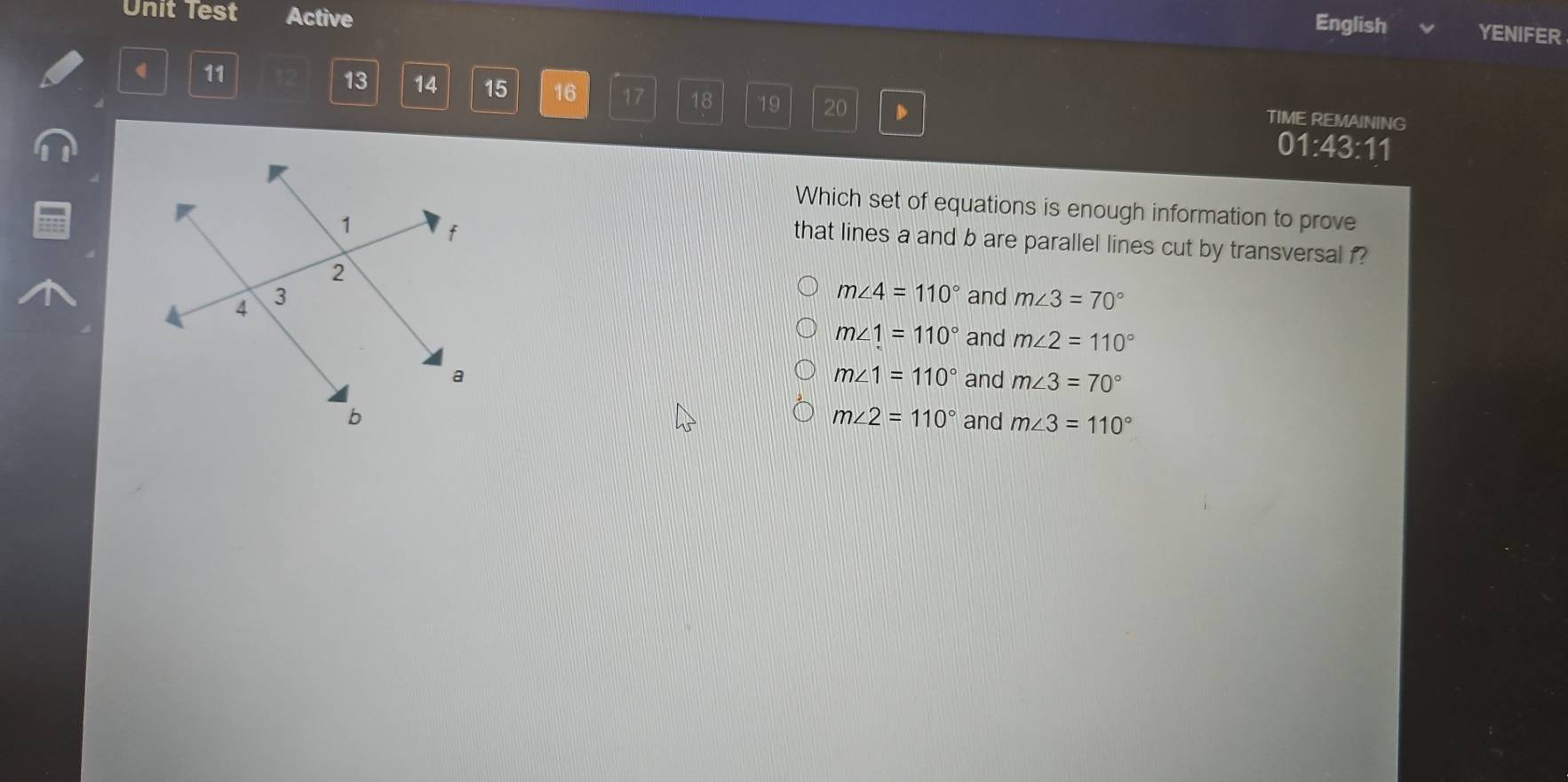 Unit Test Active
English YENIFER
11
13 14 15 16 17 18 19 20 D
TIME REMAINING
01:43:11
Which set of equations is enough information to prove
that lines a and b are parallel lines cut by transversal f?
m∠ 4=110° and m∠ 3=70°
m∠ 1=110° and m∠ 2=110°
m∠ 1=110°
and m∠ 3=70°
m∠ 2=110°
and m∠ 3=110°