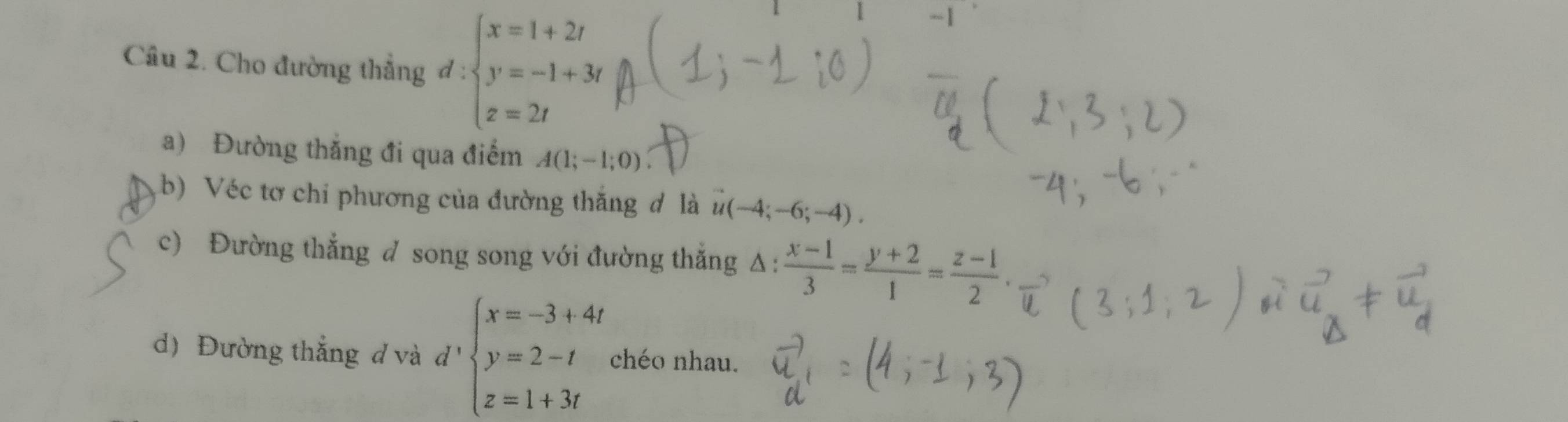 Cho đường thẳng d:beginarrayl x=1+2t y=-1+3t z=2tendarray.
a) Đường thắng đi qua điểm A(1;-1;0)
(b) Véc tơ chi phương của đường thắng đ là u(-4;-6;-4). 
c) Đường thắng d song song với đường thắng Δ △ : (x-1)/3 = (y+2)/1 = (z-1)/2 . 
d) Đường thắng d và d beginarrayl x=-3+4t y=2-t z=1+3tendarray. chéo nhau.