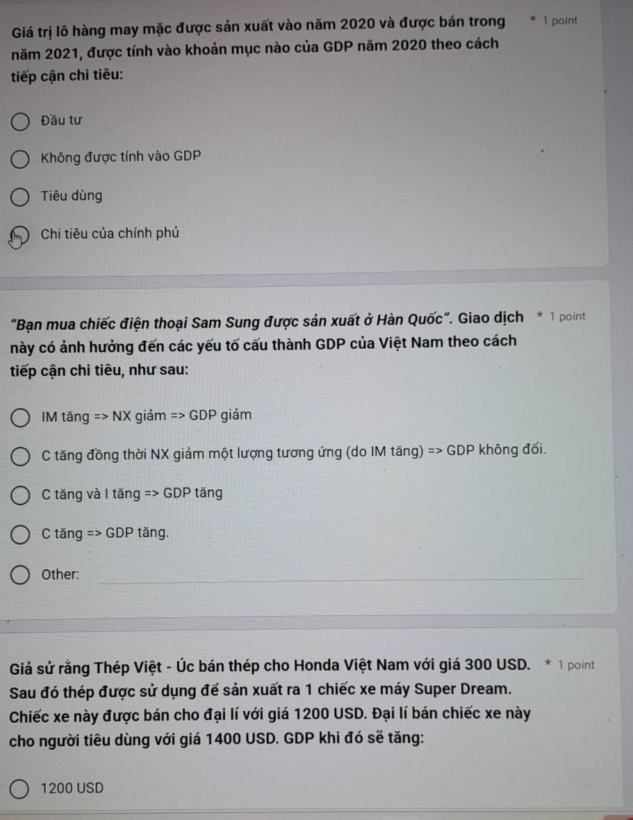 Giá trị lô hàng may mặc được sản xuất vào năm 2020 và được bán trong 1 point
năm 2021, được tính vào khoản mục nào của GDP năm 2020 theo cách
tiếp cận chi tiêu:
Đầu tư
Không được tính vào GDP
Tiêu dùng
Chi tiêu của chính phủ
“Bạn mua chiếc điện thoại Sam Sung được sản xuất ở Hàn Quốc”. Giao dịch * 1 point
này có ảnh hưởng đến các yếu tố cấu thành GDP của Việt Nam theo cách
tiếp cận chi tiêu, như sau:
IM tăng =>NX giảm Rightarrow GDPgiam
C tăng đồng thời NX giảm một lượng tương ứng (do IM tăng) Rightarrow GDP không đối.
C tăng và I tăng Rightarrow GDP tǎng
C tăng => GDP tăng.
Other:
Giả sử rằng Thép Việt - Úc bán thép cho Honda Việt Nam với giá 300 USD. * 1 point
Sau đó thép được sử dụng để sản xuất ra 1 chiếc xe máy Super Dream.
Chiếc xe này được bán cho đại lí với giá 1200 USD. Đại lí bán chiếc xe này
cho người tiêu dùng với giá 1400 USD. GDP khi đó sẽ tăng:
1200 USD