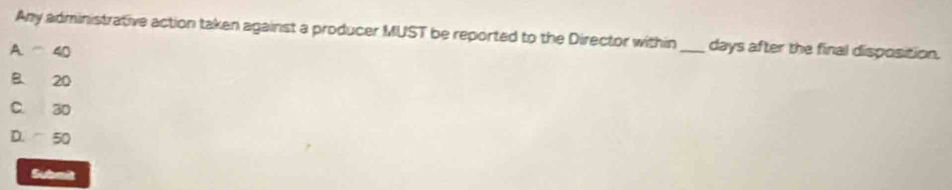 Any administrative action taken against a producer MUST be reported to the Director within_ days after the final disposition.
A. 40
B 20
C. 30
D. 50
Submit