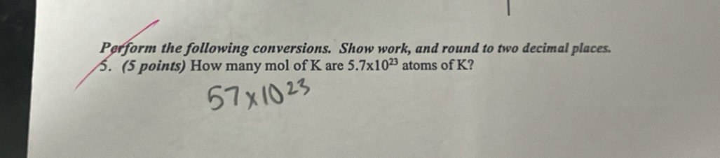 Perform the following conversions. Show work, and round to two decimal places. 
5. (5 points) How many mol of K are 5.7* 10^(23) atoms of K?