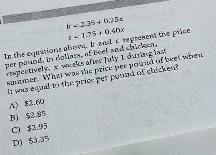 b=2.35+0.25x
c=1.75+0.40x
In the equations above, b and c represent the price
per pound, in dollars, of beef and chicken,
respectively, x weeks after July 1 during last
summer. What was the price per pound of beef when
it was equal to the price per pound of chicken?
A) $2.60
B) $2.85
C) $2.95
D) $3.35