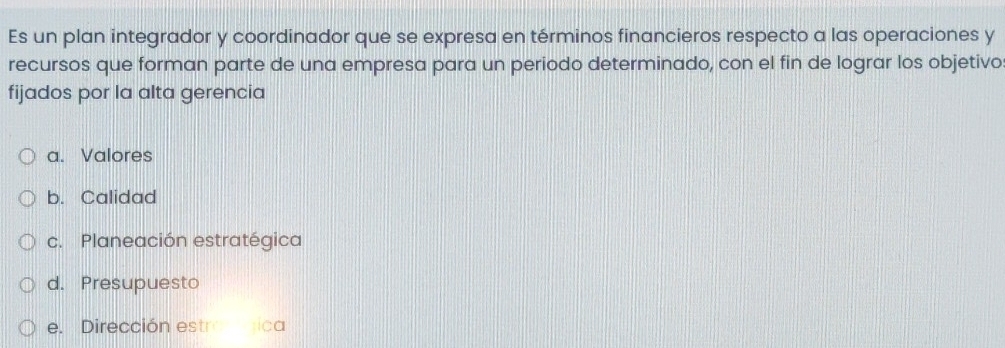 Es un plan integrador y coordinador que se expresa en términos financieros respecto a las operaciones y
recursos que forman parte de una empresa para un periodo determinado, con el fin de lograr los objetivo:
fijados por la alta gerencia
a. Valores
b. Calidad
c. Planeación estratégica
d. Presupuesto
e. Dirección estronica