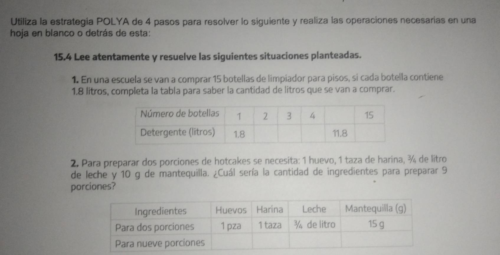 Utiliza la estrategia POLYA de 4 pasos para resolver lo siguiente y realiza las operaciones necesarias en una 
hoja en blanco o detrás de esta:
15.4 Lee atentamente y resuelve las siguientes situaciones planteadas. 
1. En una escuela se van a comprar 15 botellas de limpiador para pisos, si cada botella contiene
1.8 litros, completa la tabla para saber la cantidad de litros que se van a comprar. 
2. Para preparar dos porciones de hotcakes se necesita: 1 huevo, 1 taza de harina, ¾ de litro 
de leche y 10 g de mantequilla. ¿Cuál sería la cantidad de ingredientes para preparar 9
porciones?