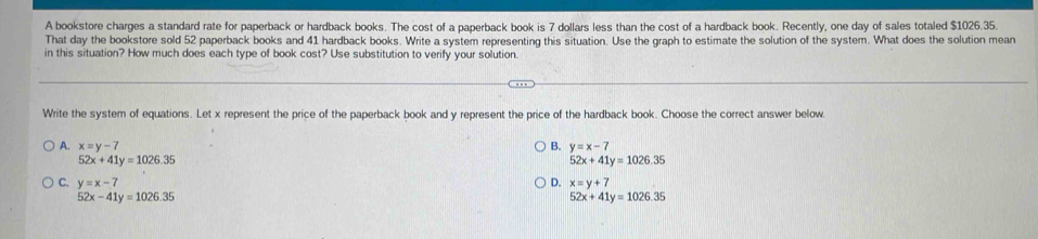 A bookstore charges a standard rate for paperback or hardback books. The cost of a paperback book is 7 dollars less than the cost of a hardback book. Recently, one day of sales totaled $1026.35
That day the bookstore sold 52 paperback books and 41 hardback books. Write a system representing this situation. Use the graph to estimate the solution of the system. What does the solution mean
in this situation? How much does each type of book cost? Use substitution to verify your solution.
Write the system of equations. Let x represent the price of the paperback book and y represent the price of the hardback book. Choose the correct answer below.
A. x=y-7 B. y=x-7
52x+41y=1026.35
52x+41y=1026.35
C. y=x-7 D. x=y+7
52x-41y=1026.35
52x+41y=1026.35