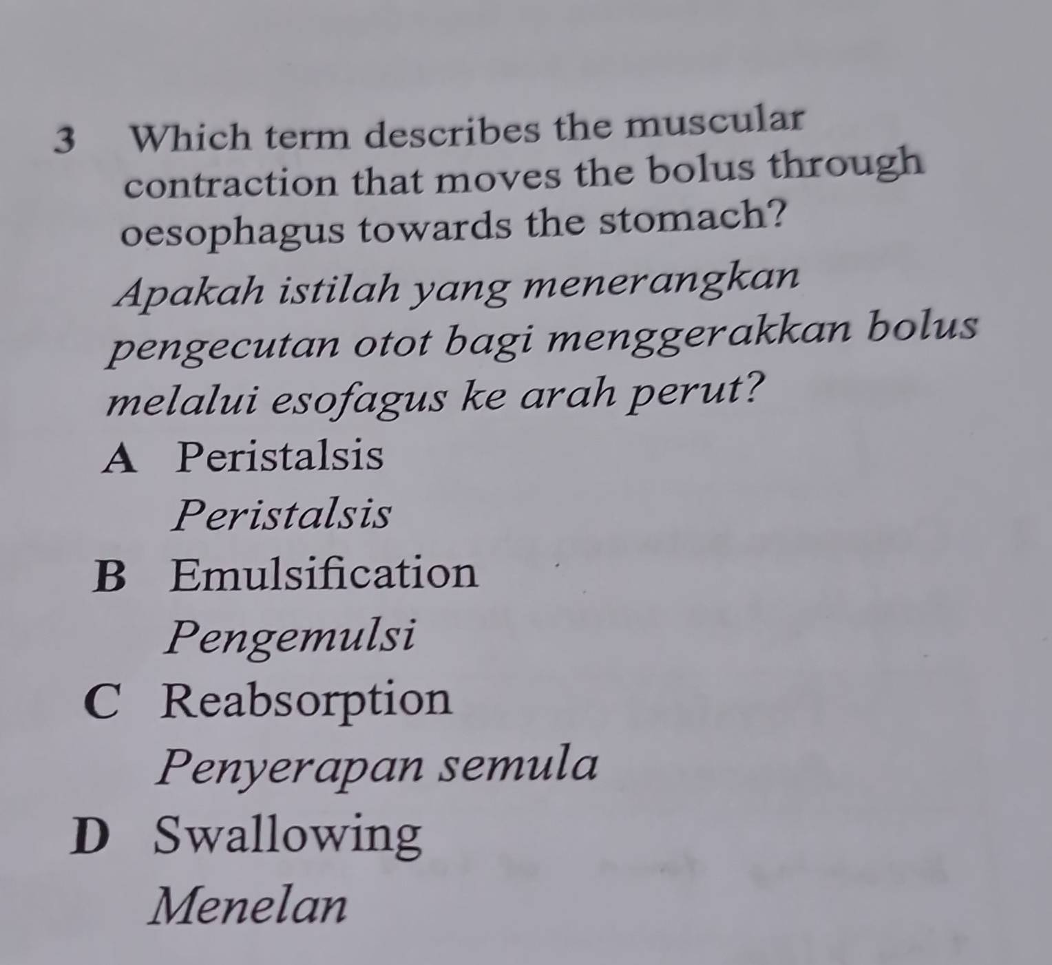 Which term describes the muscular
contraction that moves the bolus through
oesophagus towards the stomach?
Apakah istilah yang menerangkan
pengecutan otot bagi menggerakkan bolus
melalui esofagus ke arah perut?
A Peristalsis
Peristalsis
B Emulsification
Pengemulsi
C Reabsorption
Penyerapan semula
D Swallowing
Menelan